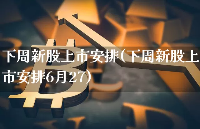 下周新股上市安排(下周新股上市安排6月27)_https://www.cangshenghg.com_A股_第1张