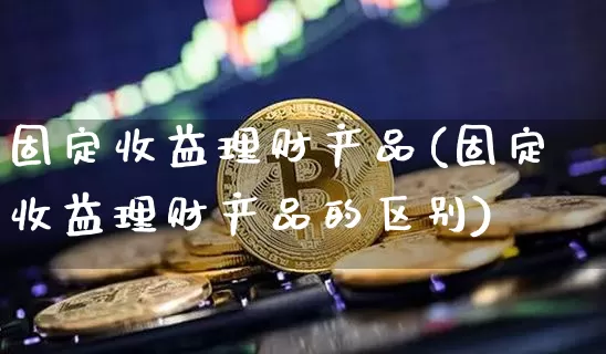 固定收益理财产品(固定收益理财产品的区别)_https://www.cangshenghg.com_A股_第1张