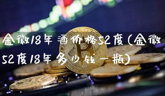 金徽18年酒价格52度(金徽52度18年多少钱一瓶)_https://www.cangshenghg.com_创业板_第1张