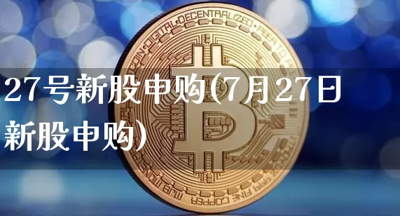 27号新股申购(7月27日新股申购)_https://www.cangshenghg.com_A股_第1张