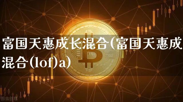 富国天惠成长混合(富国天惠成长混合(lof)a)_https://www.cangshenghg.com_A股_第1张