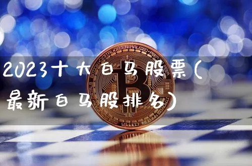 2023十大白马股票(最新白马股排名)_https://www.cangshenghg.com_创业板_第1张