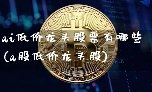 ai低价龙头股票有哪些(a股低价龙头股)_https://www.cangshenghg.com_科创板_第1张