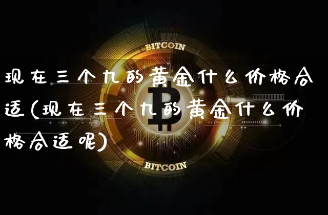 现在三个九的黄金什么价格合适(现在三个九的黄金什么价格合适呢)_https://www.cangshenghg.com_科创板_第1张