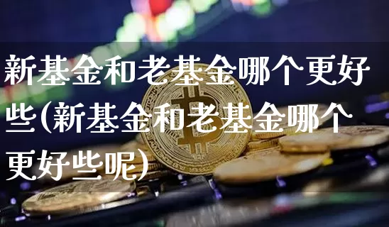 新基金和老基金哪个更好些(新基金和老基金哪个更好些呢)_https://www.cangshenghg.com_财经新闻_第1张