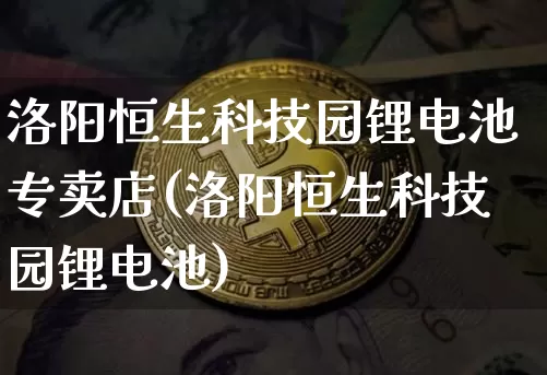 洛阳恒生科技园锂电池专卖店(洛阳恒生科技园锂电池)_https://www.cangshenghg.com_北交所_第1张
