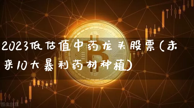 2023低估值中药龙头股票(未来10大暴利药材种植)_https://www.cangshenghg.com_北交所_第1张