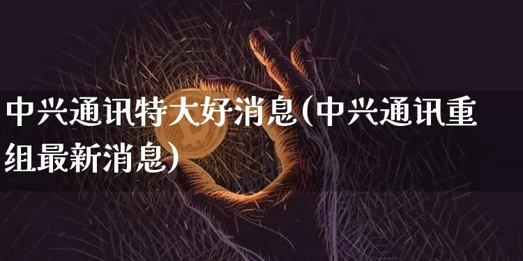 中兴通讯特大好消息(中兴通讯重组最新消息)_https://www.cangshenghg.com_科创板_第1张