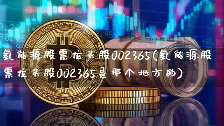 氢能源股票龙头股002365(氢能源股票龙头股002365是那个地方的)_https://www.cangshenghg.com_科创板_第1张