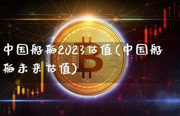 中国船舶2023估值(中国船舶未来估值)_https://www.cangshenghg.com_北交所_第1张