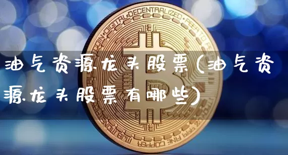油气资源龙头股票(油气资源龙头股票有哪些)_https://www.cangshenghg.com_财经新闻_第1张