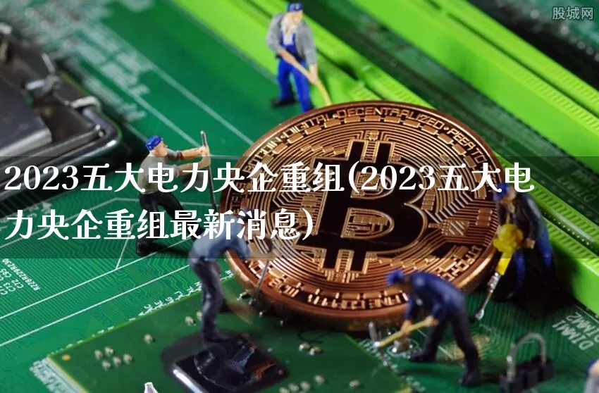2023五大电力央企重组(2023五大电力央企重组最新消息)_https://www.cangshenghg.com_创业板_第1张