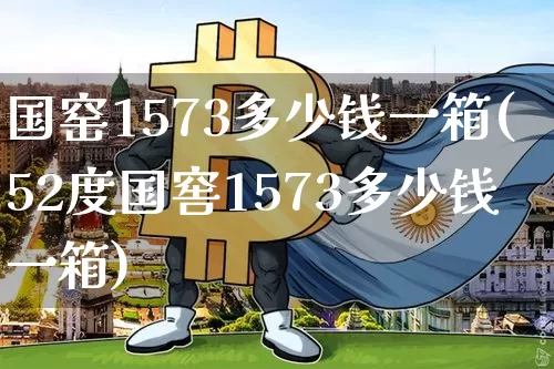国窑1573多少钱一箱(52度国窖1573多少钱一箱)_https://www.cangshenghg.com_创业板_第1张