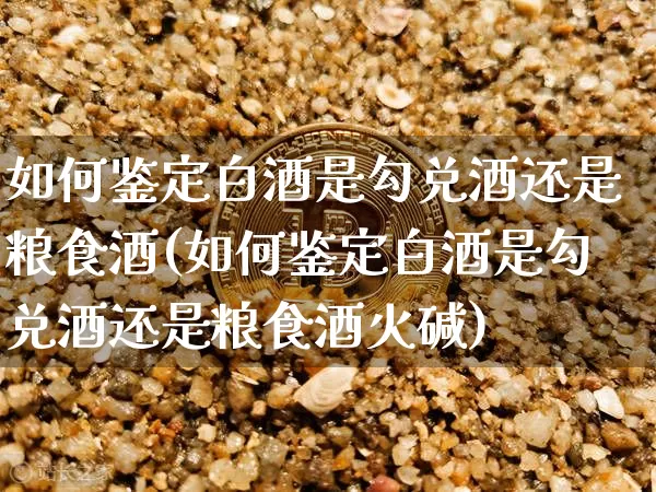 如何鉴定白酒是勾兑酒还是粮食酒(如何鉴定白酒是勾兑酒还是粮食酒火碱)_https://www.cangshenghg.com_北交所_第1张