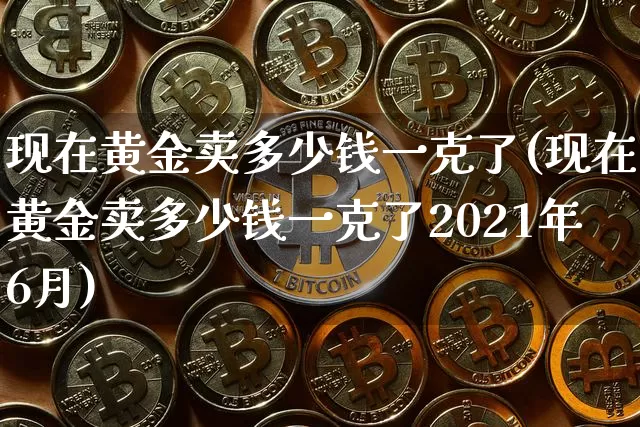 现在黄金卖多少钱一克了(现在黄金卖多少钱一克了2021年6月)_https://www.cangshenghg.com_科创板_第1张