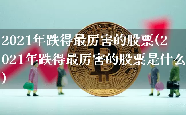 2021年跌得最厉害的股票(2021年跌得最厉害的股票是什么)_https://www.cangshenghg.com_创业板_第1张