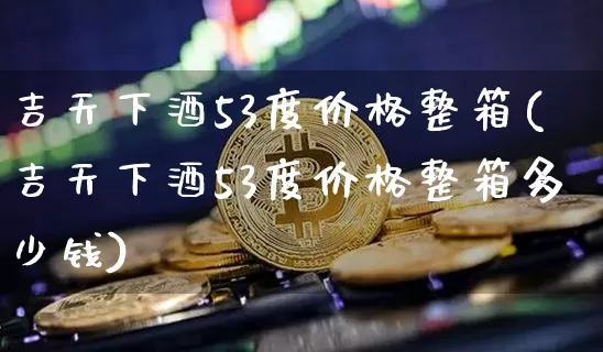 吉天下酒53度价格整箱(吉天下酒53度价格整箱多少钱)_https://www.cangshenghg.com_科创板_第1张