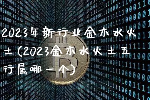 2023年新行业金木水火土(2023金木水火土五行属哪一个)_https://www.cangshenghg.com_北交所_第1张