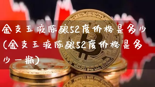 金支玉液陈酿52度价格是多少(金支玉液陈酿52度价格是多少一瓶)_创业板_第1张_华信财经网 金支玉液陈酿52度价格是多少(金支玉液陈酿52度价格是多少一瓶)_https://www.cangshenghg.com_创业板_第1张