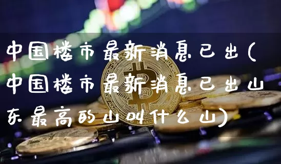 中国楼市最新消息已出(中国楼市最新消息已出山东最高的山叫什么山)_https://www.cangshenghg.com_A股_第1张