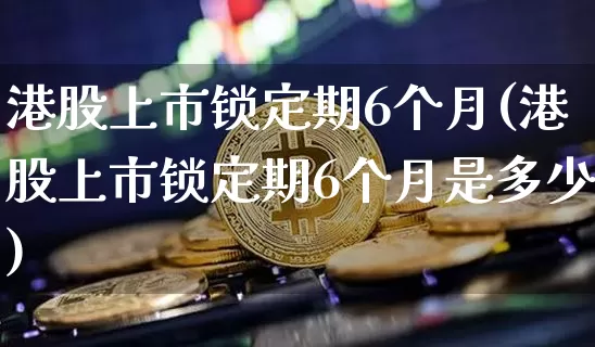 港股上市锁定期6个月(港股上市锁定期6个月是多少)_https://www.cangshenghg.com_科创板_第1张