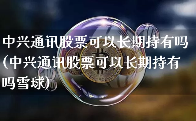 中兴通讯股票可以长期持有吗(中兴通讯股票可以长期持有吗雪球)_https://www.cangshenghg.com_财经新闻_第1张