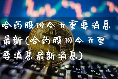 哈药股份今天重要消息最新(哈药股份今天重要消息最新消息)_https://www.cangshenghg.com_北交所_第1张