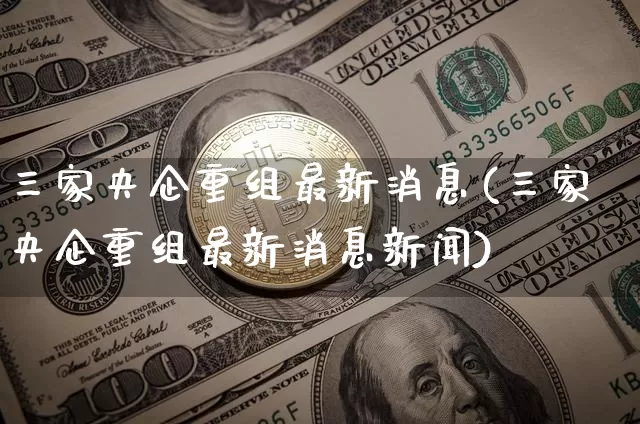 三家央企重组最新消息(三家央企重组最新消息新闻)_https://www.cangshenghg.com_财经新闻_第1张