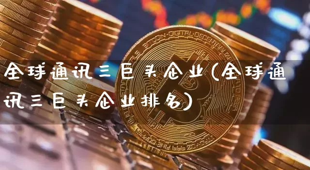 全球通讯三巨头企业(全球通讯三巨头企业排名)_https://www.cangshenghg.com_科创板_第1张