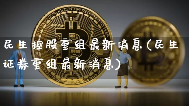 民生控股重组最新消息(民生证券重组最新消息)_https://www.cangshenghg.com_创业板_第1张