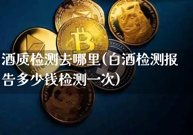 酒质检测去哪里(白酒检测报告多少钱检测一次)_https://www.cangshenghg.com_财经新闻_第1张
