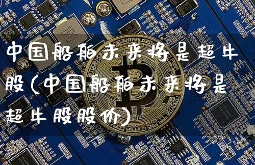 中国船舶未来将是超牛股(中国船舶未来将是超牛股股价)_https://www.cangshenghg.com_北交所_第1张