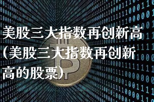 美股三大指数再创新高(美股三大指数再创新高的股票)_https://www.cangshenghg.com_财经新闻_第1张