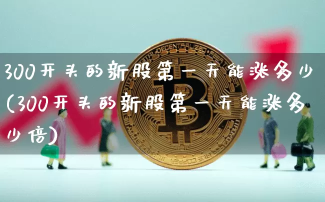 300开头的新股第一天能涨多少(300开头的新股第一天能涨多少倍)_https://www.cangshenghg.com_财经新闻_第1张