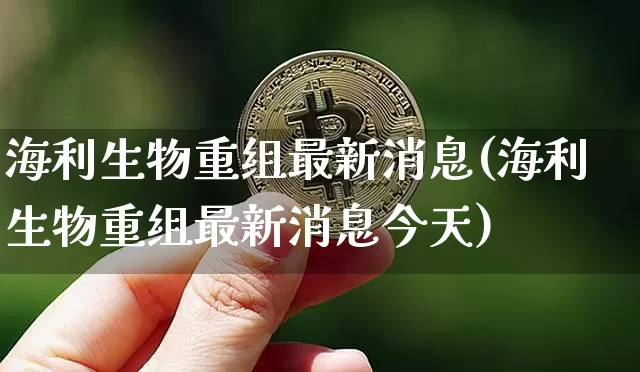 海利生物重组最新消息(海利生物重组最新消息今天)_https://www.cangshenghg.com_创业板_第1张