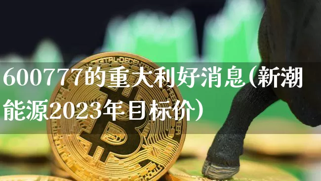 600777的重大利好消息(新潮能源2023年目标价)_https://www.cangshenghg.com_创业板_第1张