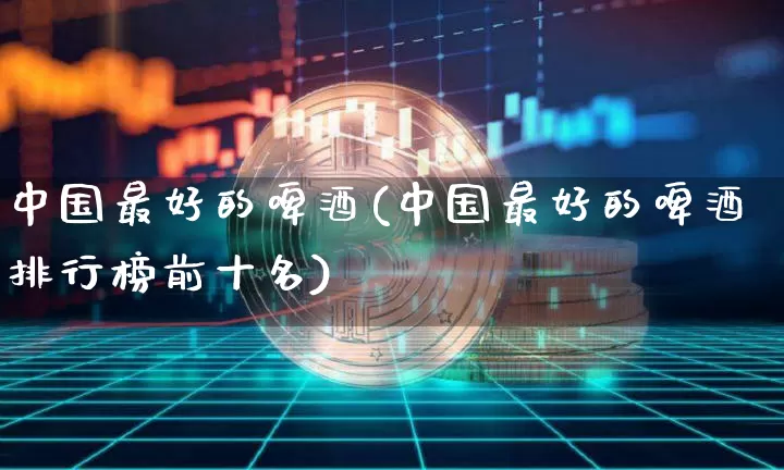 中国最好的啤酒(中国最好的啤酒排行榜前十名)_https://www.cangshenghg.com_创业板_第1张