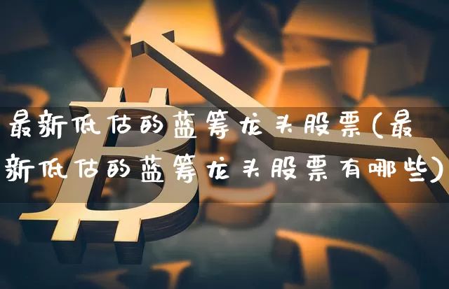 最新低估的蓝筹龙头股票(最新低估的蓝筹龙头股票有哪些)_https://www.cangshenghg.com_科创板_第1张