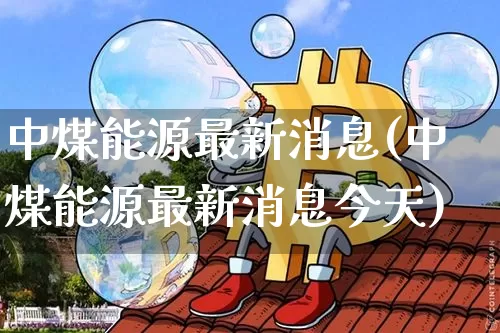 中煤能源最新消息(中煤能源最新消息今天)_https://www.cangshenghg.com_财经新闻_第1张