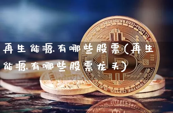 再生能源有哪些股票(再生能源有哪些股票龙头)_https://www.cangshenghg.com_北交所_第1张