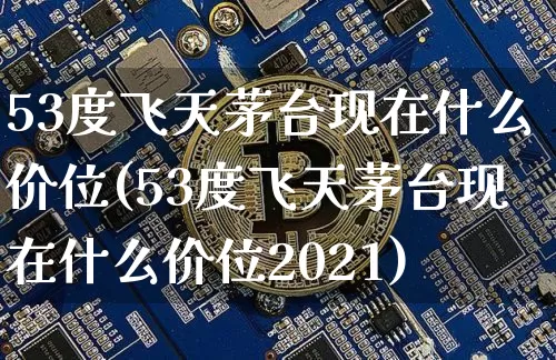 53度飞天茅台现在什么价位(53度飞天茅台现在什么价位2021)_https://www.cangshenghg.com_科创板_第1张