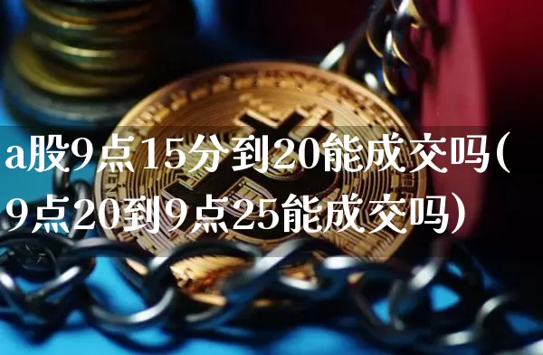 a股9点15分到20能成交吗(9点20到9点25能成交吗)_https://www.cangshenghg.com_财经新闻_第1张