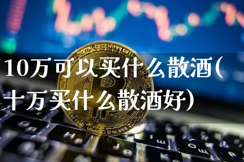 10万可以买什么散酒(十万买什么散酒好)_https://www.cangshenghg.com_财经新闻_第1张