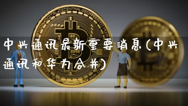 中兴通讯最新重要消息(中兴通讯和华为合并)_https://www.cangshenghg.com_科创板_第1张