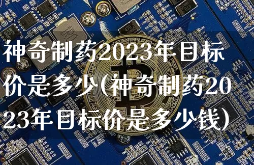 神奇制药2023年目标价是多少(神奇制药2023年目标价是多少钱)_https://www.cangshenghg.com_创业板_第1张