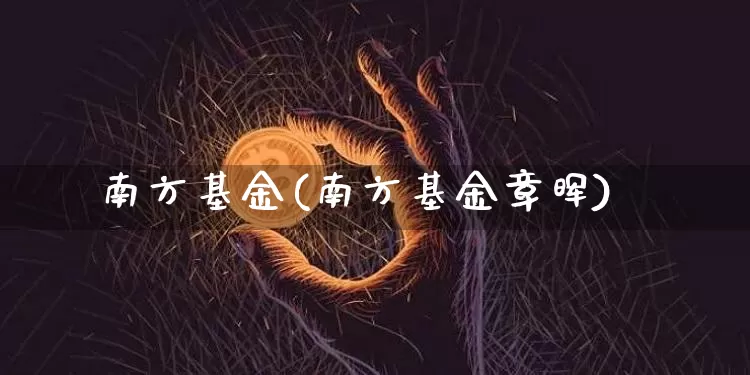南方基金(南方基金章晖)_https://www.cangshenghg.com_北交所_第1张