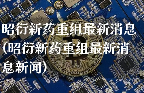 昭衍新药重组最新消息(昭衍新药重组最新消息新闻)_https://www.cangshenghg.com_A股_第1张