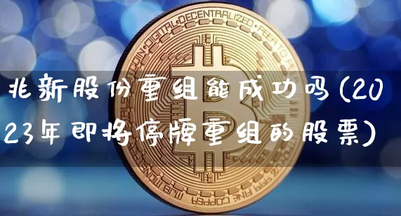 兆新股份重组能成功吗(2023年即将停牌重组的股票)_https://www.cangshenghg.com_财经新闻_第1张