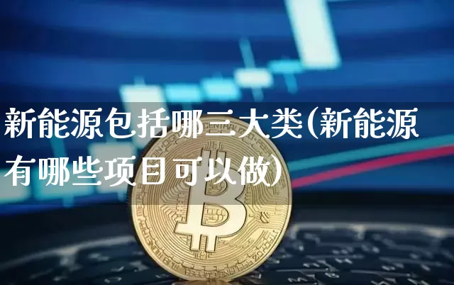 新能源包括哪三大类(新能源有哪些项目可以做)_https://www.cangshenghg.com_财经新闻_第1张