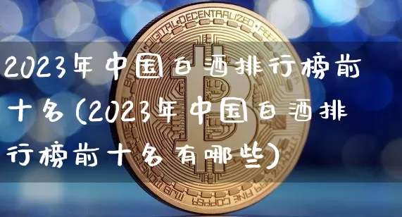 2023年中国白酒排行榜前十名(2023年中国白酒排行榜前十名有哪些)_https://www.cangshenghg.com_科创板_第1张